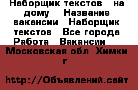 Наборщик текстов ( на дому) › Название вакансии ­ Наборщик текстов - Все города Работа » Вакансии   . Московская обл.,Химки г.